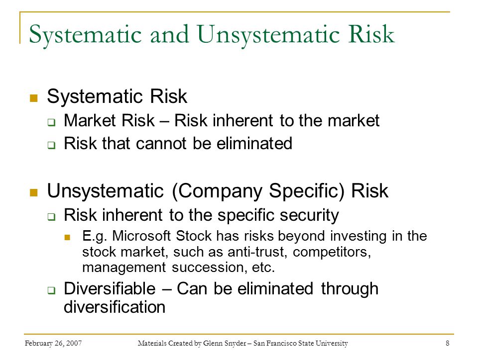 February 26, 2007 Materials Created by Glenn Snyder – San Francisco State University 8 Systematic and Unsystematic Risk Systematic Risk  Market Risk – Risk inherent to the market  Risk that cannot be eliminated Unsystematic (Company Specific) Risk  Risk inherent to the specific security E.g.
