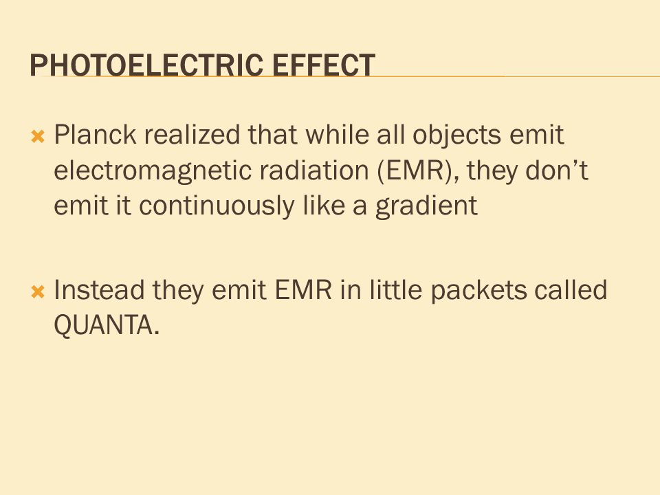 PHOTOELECTRIC EFFECT  Planck realized that while all objects emit electromagnetic radiation (EMR), they don’t emit it continuously like a gradient  Instead they emit EMR in little packets called QUANTA.