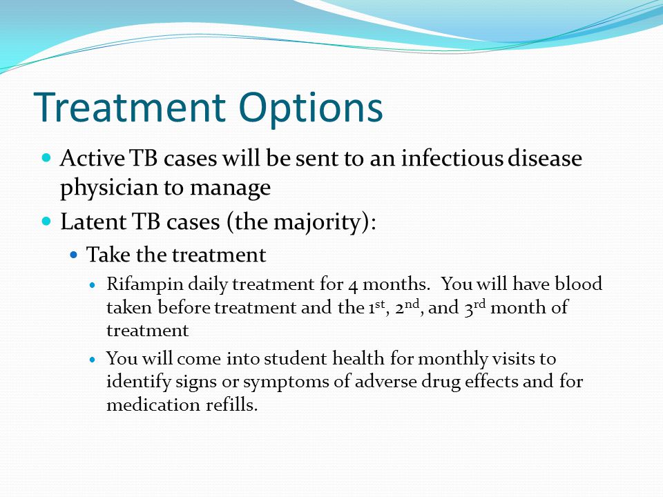Treatment Options Active TB cases will be sent to an infectious disease physician to manage Latent TB cases (the majority): Take the treatment Rifampin daily treatment for 4 months.