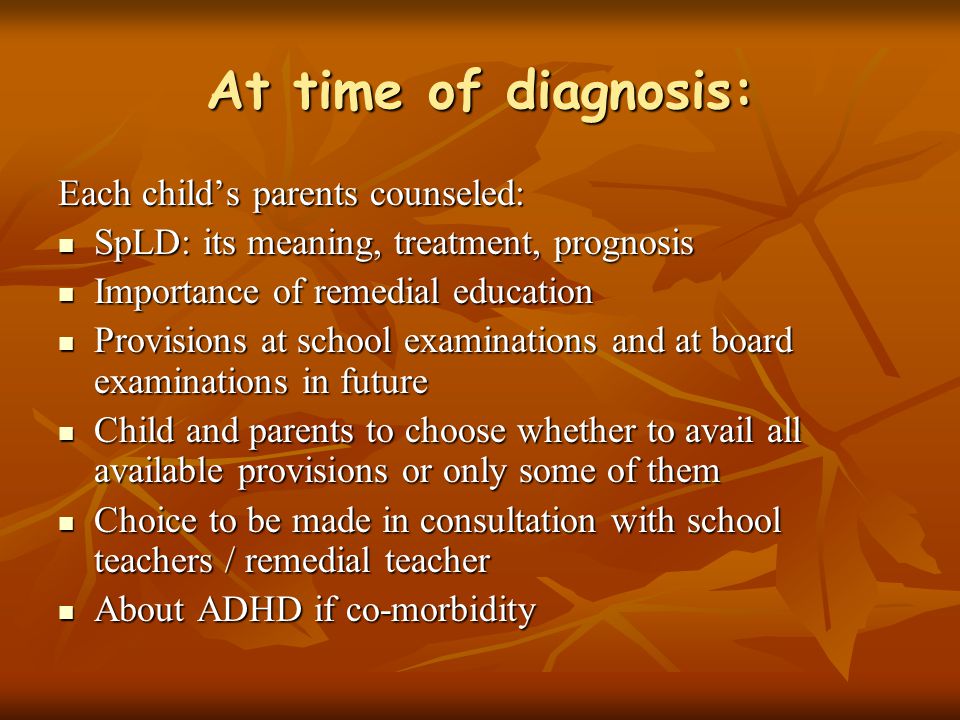 At time of diagnosis: Each child’s parents counseled: SpLD: its meaning, treatment, prognosis SpLD: its meaning, treatment, prognosis Importance of remedial education Importance of remedial education Provisions at school examinations and at board examinations in future Provisions at school examinations and at board examinations in future Child and parents to choose whether to avail all available provisions or only some of them Child and parents to choose whether to avail all available provisions or only some of them Choice to be made in consultation with school teachers / remedial teacher Choice to be made in consultation with school teachers / remedial teacher About ADHD if co-morbidity About ADHD if co-morbidity