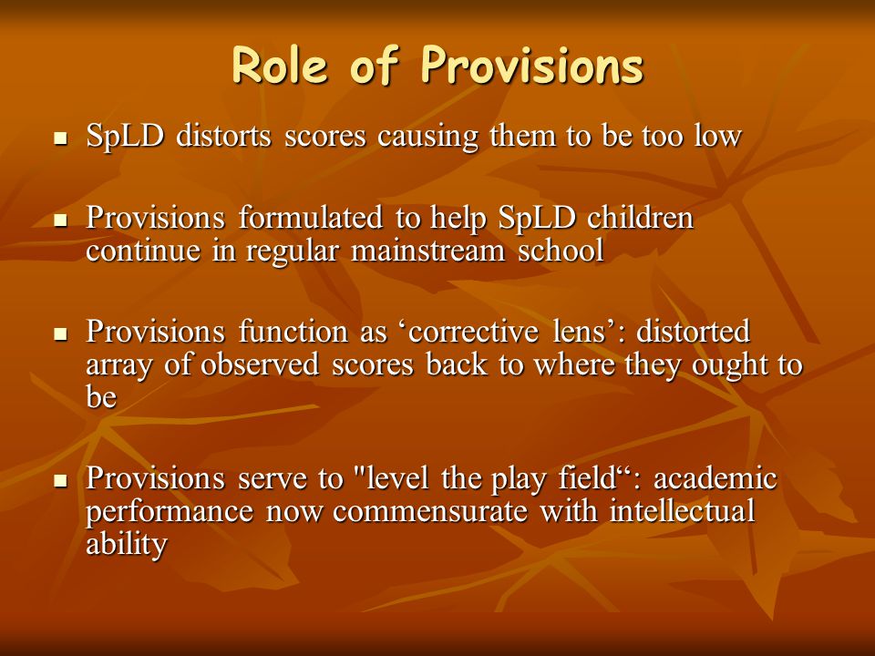Role of Provisions SpLD distorts scores causing them to be too low SpLD distorts scores causing them to be too low Provisions formulated to help SpLD children continue in regular mainstream school Provisions formulated to help SpLD children continue in regular mainstream school Provisions function as ‘corrective lens’: distorted array of observed scores back to where they ought to be Provisions function as ‘corrective lens’: distorted array of observed scores back to where they ought to be Provisions serve to level the play field : academic performance now commensurate with intellectual ability Provisions serve to level the play field : academic performance now commensurate with intellectual ability