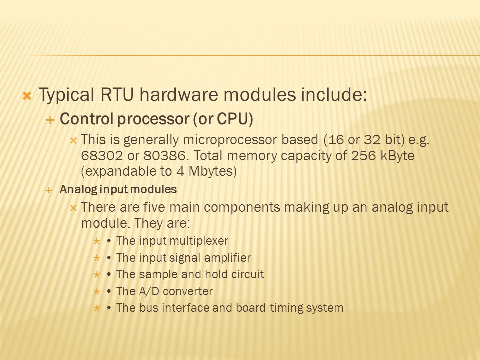  Typical RTU hardware modules include:  Control processor (or CPU)  This is generally microprocessor based (16 or 32 bit) e.g.