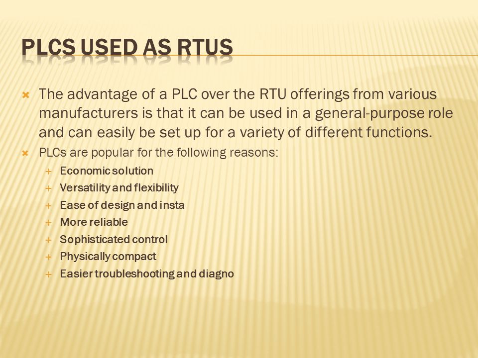  The advantage of a PLC over the RTU offerings from various manufacturers is that it can be used in a general-purpose role and can easily be set up for a variety of different functions.