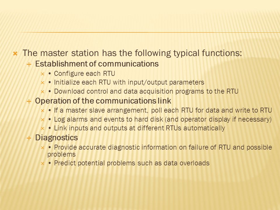  The master station has the following typical functions:  Establishment of communications  Configure each RTU  Initialize each RTU with input/output parameters  Download control and data acquisition programs to the RTU  Operation of the communications link  If a master slave arrangement, poll each RTU for data and write to RTU  Log alarms and events to hard disk (and operator display if necessary)  Link inputs and outputs at different RTUs automatically  Diagnostics  Provide accurate diagnostic information on failure of RTU and possible problems  Predict potential problems such as data overloads