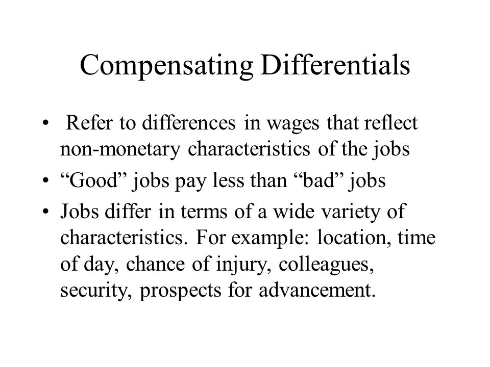 Compensating Differentials Refer to differences in wages that reflect non-monetary characteristics of the jobs Good jobs pay less than bad jobs Jobs differ in terms of a wide variety of characteristics.