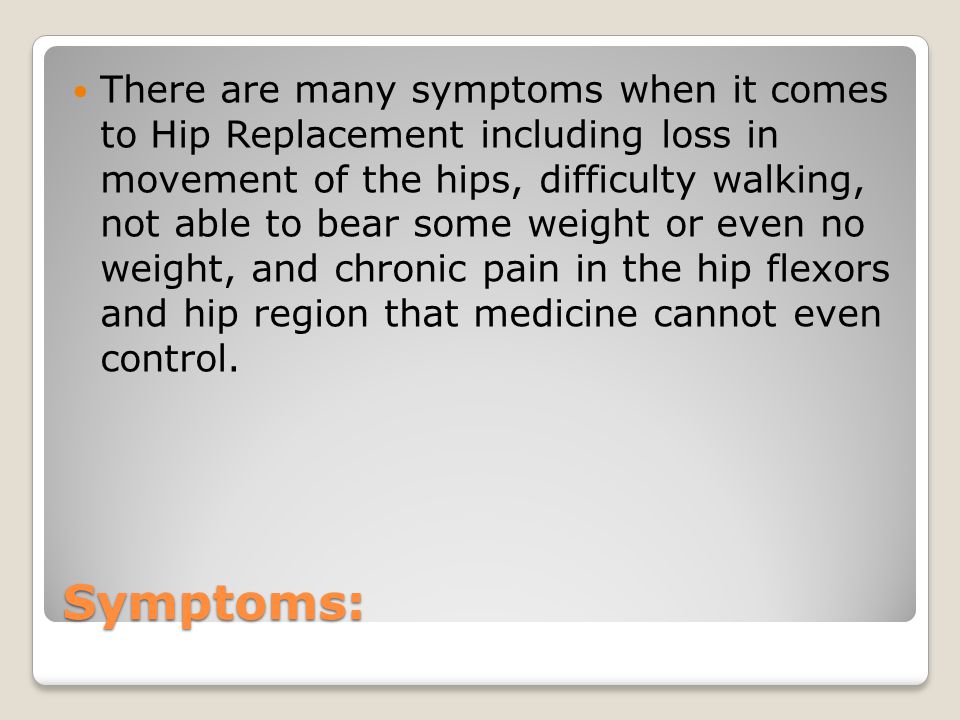 Symptoms: There are many symptoms when it comes to Hip Replacement including loss in movement of the hips, difficulty walking, not able to bear some weight or even no weight, and chronic pain in the hip flexors and hip region that medicine cannot even control.