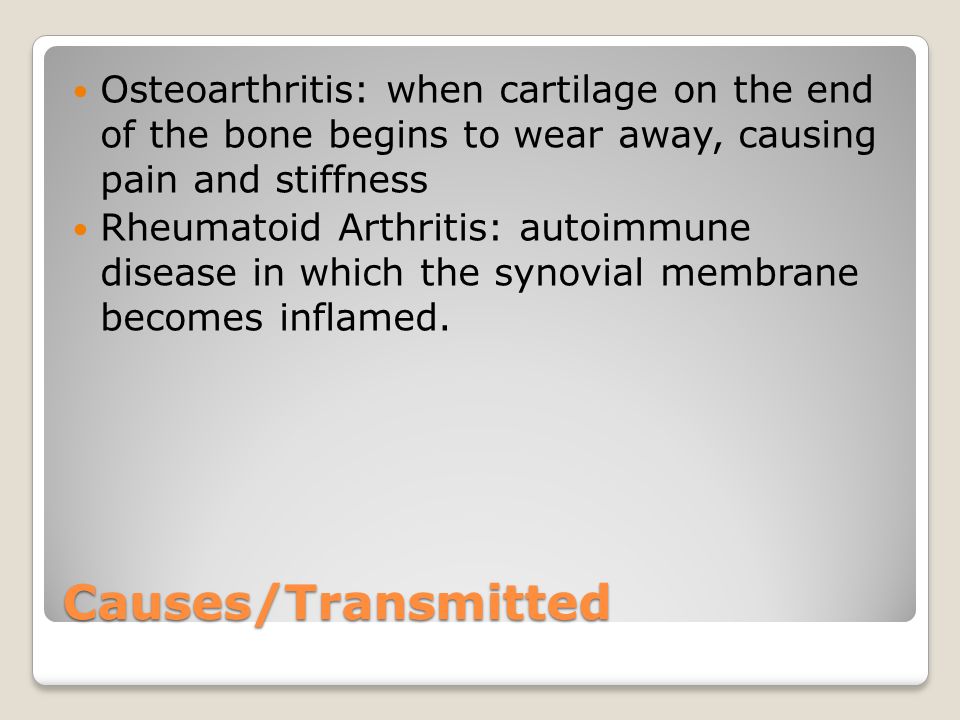 Causes/Transmitted Osteoarthritis: when cartilage on the end of the bone begins to wear away, causing pain and stiffness Rheumatoid Arthritis: autoimmune disease in which the synovial membrane becomes inflamed.