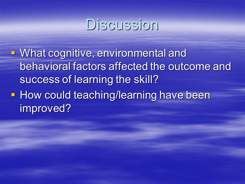 Discussion  What cognitive, environmental and behavioral factors affected the outcome and success of learning the skill.