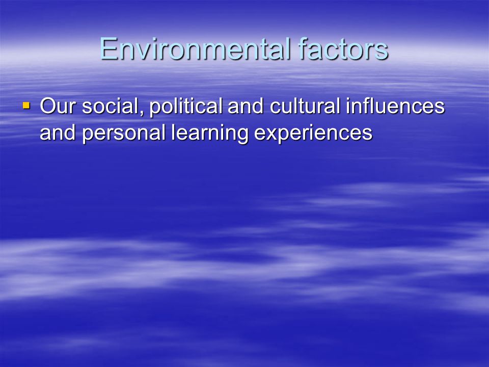 Environmental factors  Our social, political and cultural influences and personal learning experiences