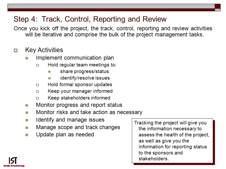 11 Step 4: Track, Control, Reporting and Review Once you kick off the project, the track, control, reporting and review activities will be iterative and comprise the bulk of the project management tasks.