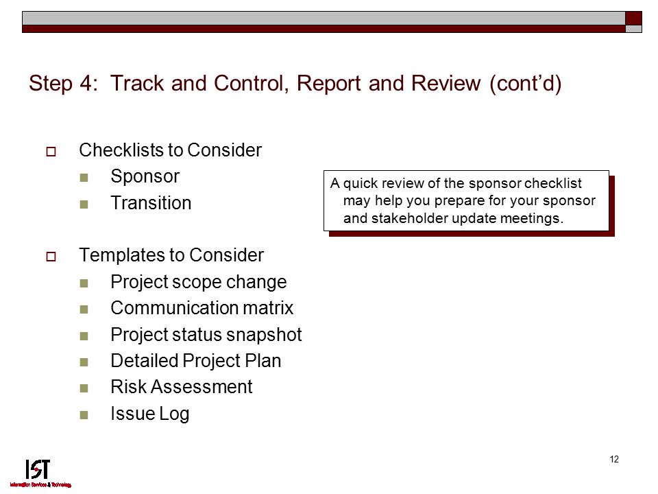 12 Step 4: Track and Control, Report and Review (cont’d)  Checklists to Consider Sponsor Transition  Templates to Consider Project scope change Communication matrix Project status snapshot Detailed Project Plan Risk Assessment Issue Log A quick review of the sponsor checklist may help you prepare for your sponsor and stakeholder update meetings.