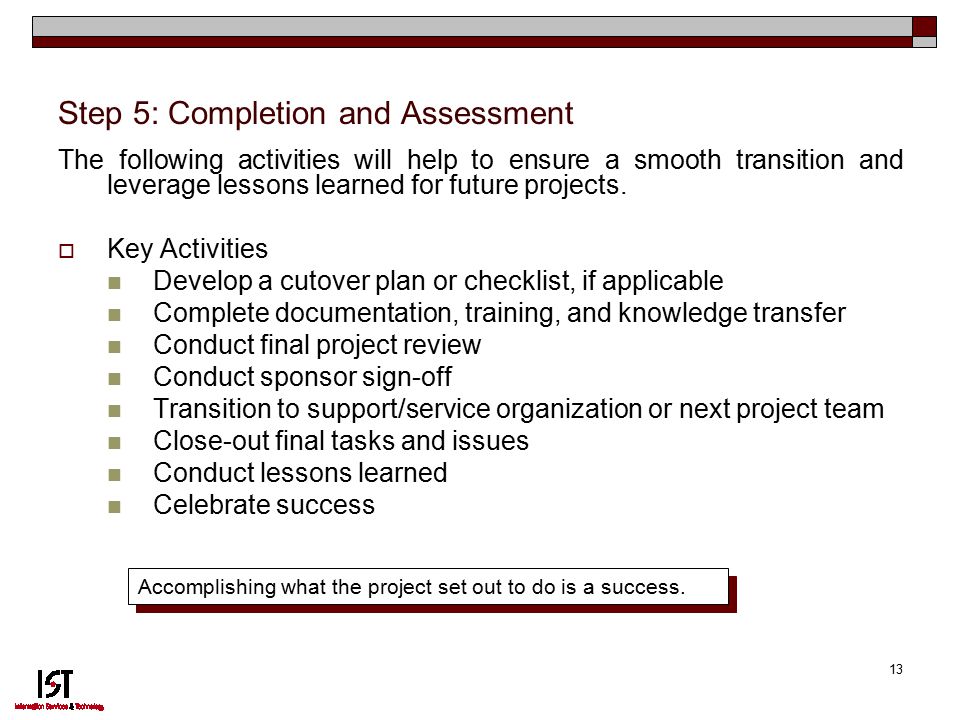 13 Step 5: Completion and Assessment The following activities will help to ensure a smooth transition and leverage lessons learned for future projects.