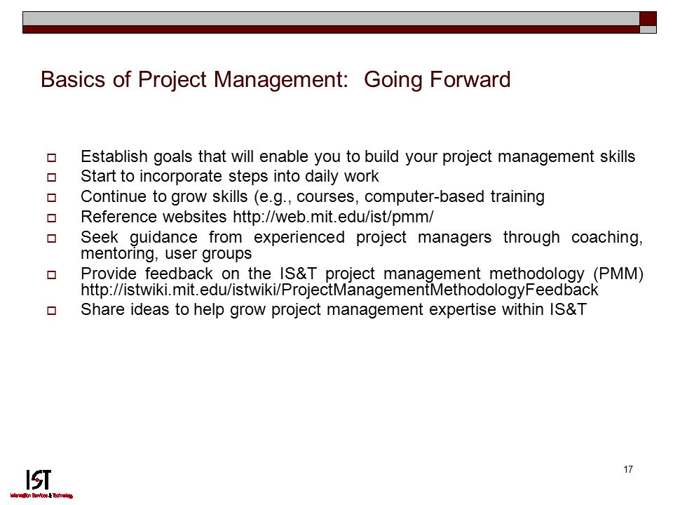 17 Basics of Project Management: Going Forward  Establish goals that will enable you to build your project management skills  Start to incorporate steps into daily work  Continue to grow skills (e.g., courses, computer-based training  Reference websites    Seek guidance from experienced project managers through coaching, mentoring, user groups  Provide feedback on the IS&T project management methodology (PMM)    Share ideas to help grow project management expertise within IS&T