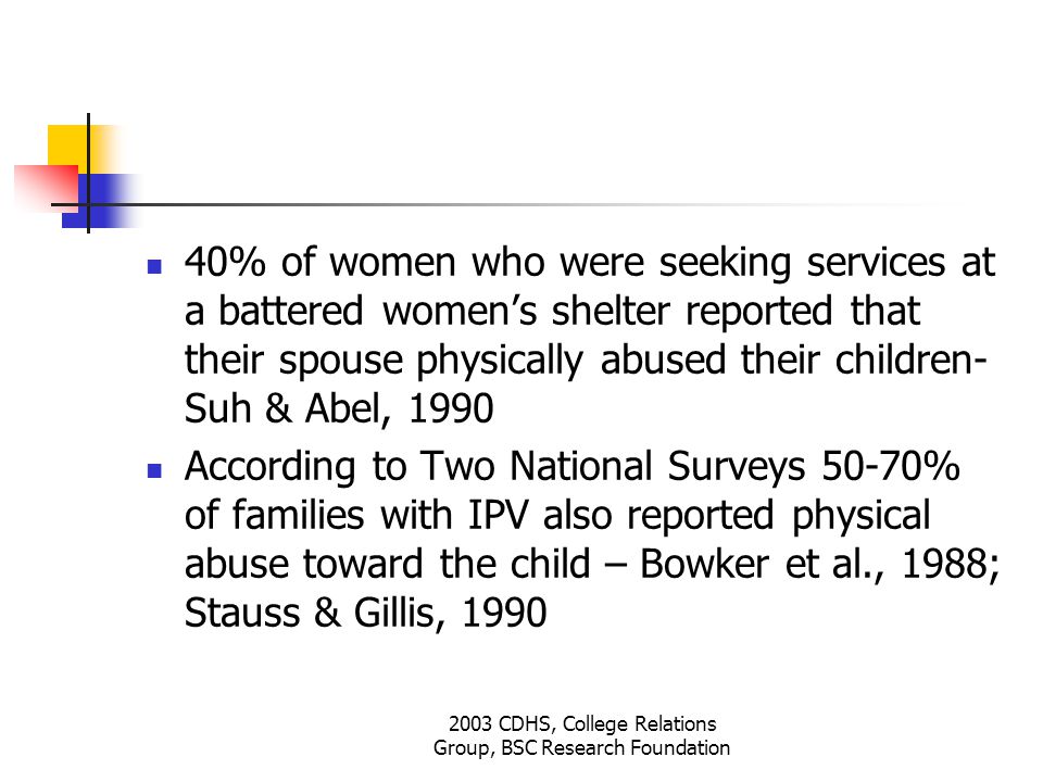 2003 CDHS, College Relations Group, BSC Research Foundation 40% of women who were seeking services at a battered women’s shelter reported that their spouse physically abused their children- Suh & Abel, 1990 According to Two National Surveys 50-70% of families with IPV also reported physical abuse toward the child – Bowker et al., 1988; Stauss & Gillis, 1990