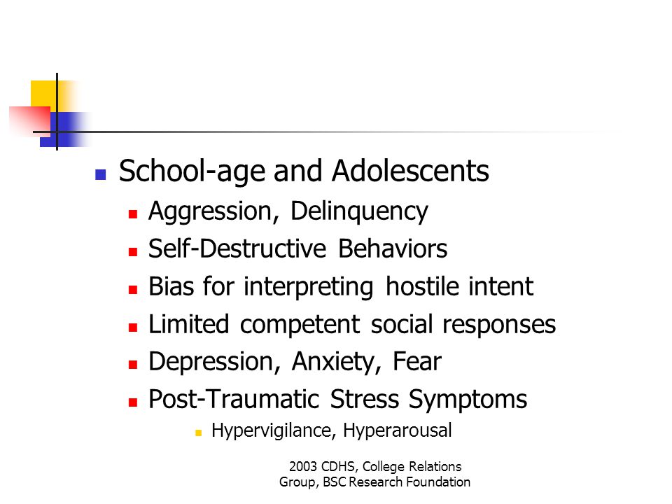2003 CDHS, College Relations Group, BSC Research Foundation School-age and Adolescents Aggression, Delinquency Self-Destructive Behaviors Bias for interpreting hostile intent Limited competent social responses Depression, Anxiety, Fear Post-Traumatic Stress Symptoms Hypervigilance, Hyperarousal