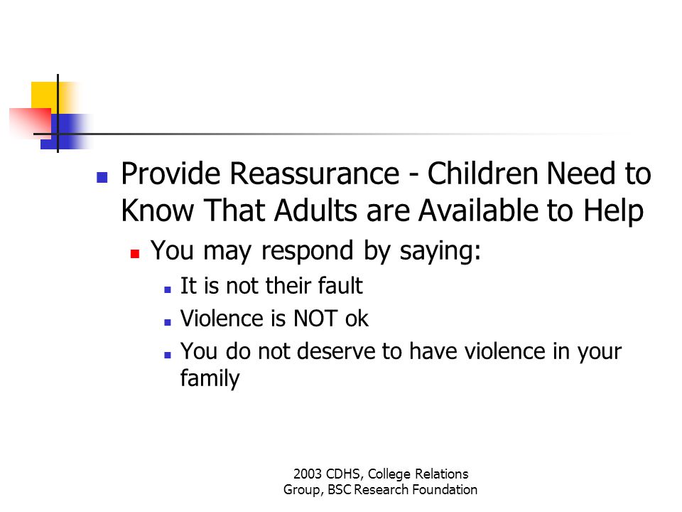 2003 CDHS, College Relations Group, BSC Research Foundation Provide Reassurance - Children Need to Know That Adults are Available to Help You may respond by saying: It is not their fault Violence is NOT ok You do not deserve to have violence in your family