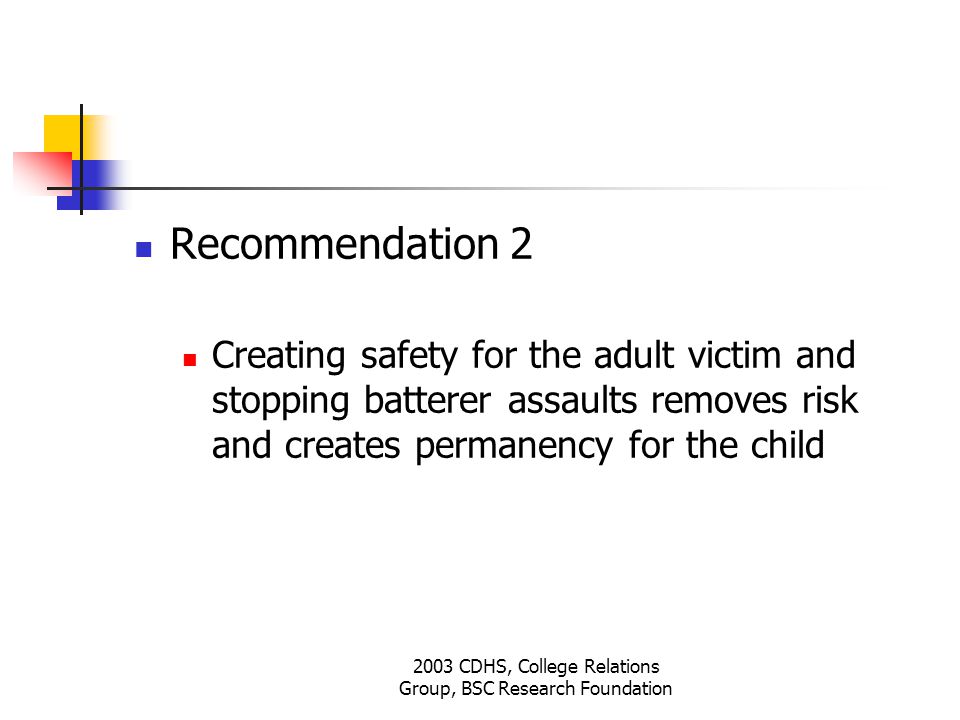 2003 CDHS, College Relations Group, BSC Research Foundation Recommendation 2 Creating safety for the adult victim and stopping batterer assaults removes risk and creates permanency for the child