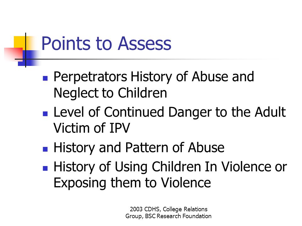 2003 CDHS, College Relations Group, BSC Research Foundation Points to Assess Perpetrators History of Abuse and Neglect to Children Level of Continued Danger to the Adult Victim of IPV History and Pattern of Abuse History of Using Children In Violence or Exposing them to Violence