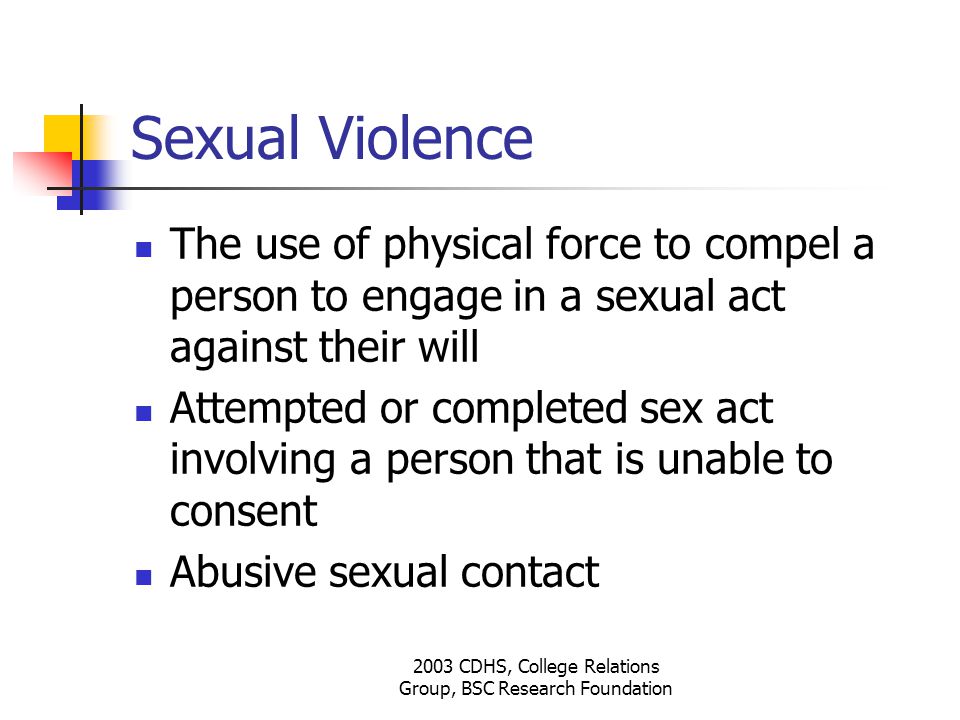 2003 CDHS, College Relations Group, BSC Research Foundation Sexual Violence The use of physical force to compel a person to engage in a sexual act against their will Attempted or completed sex act involving a person that is unable to consent Abusive sexual contact