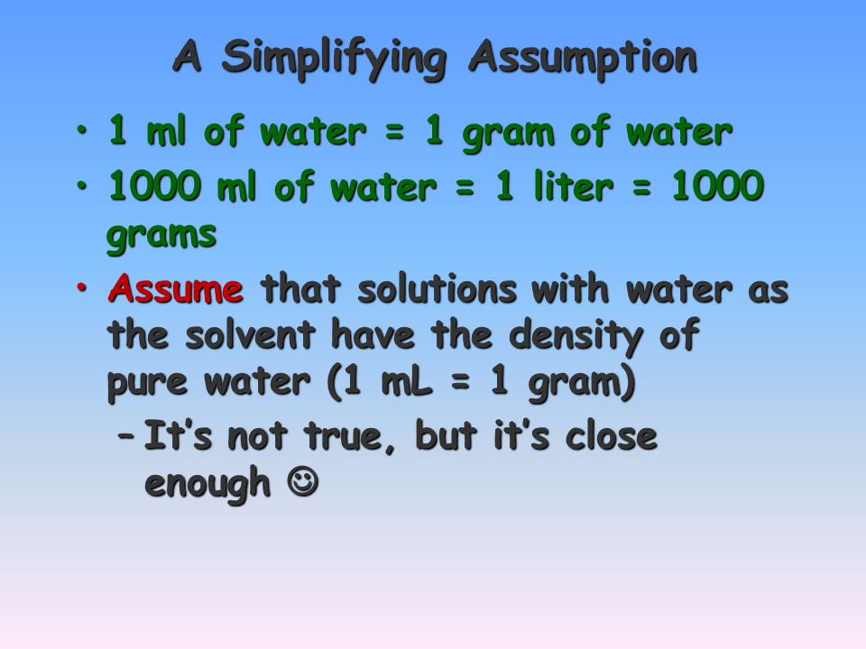 A Simplifying Assumption 1 ml of water = 1 gram of water1 ml of water = 1 gram of water 1000 ml of water = 1 liter = 1000 grams1000 ml of water = 1 liter = 1000 grams Assume that solutions with water as the solvent have the density of pure water (1 mL = 1 gram)Assume that solutions with water as the solvent have the density of pure water (1 mL = 1 gram) –It’s not true, but it’s close enough –It’s not true, but it’s close enough