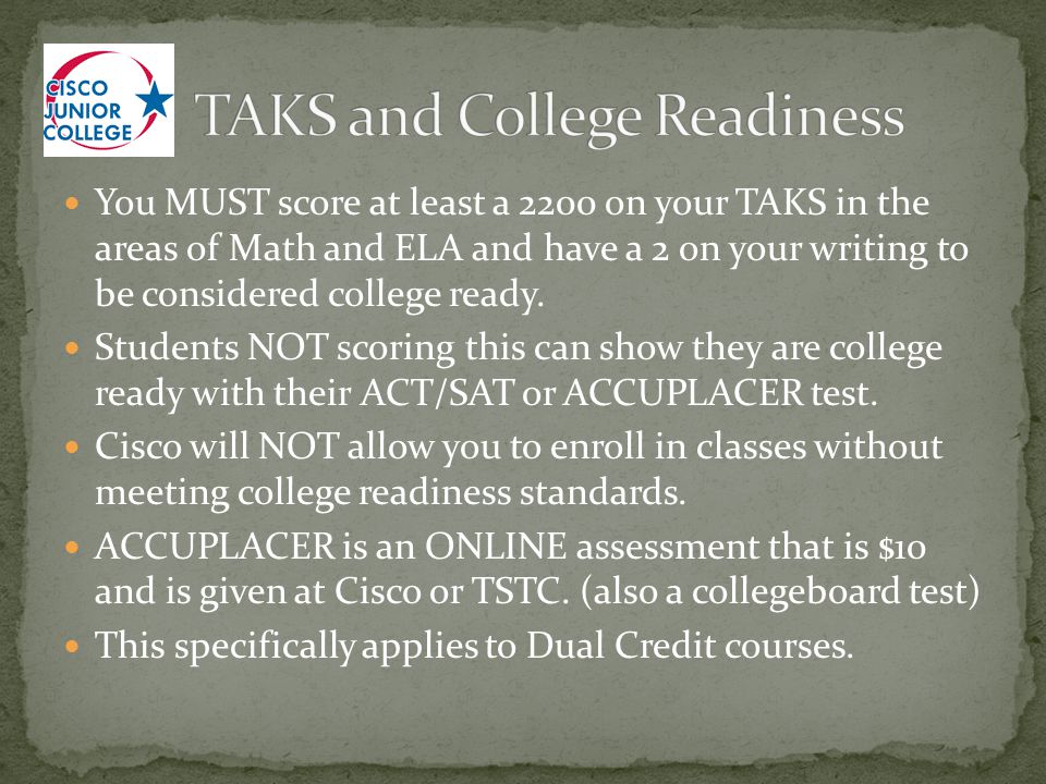 You MUST score at least a 2200 on your TAKS in the areas of Math and ELA and have a 2 on your writing to be considered college ready.