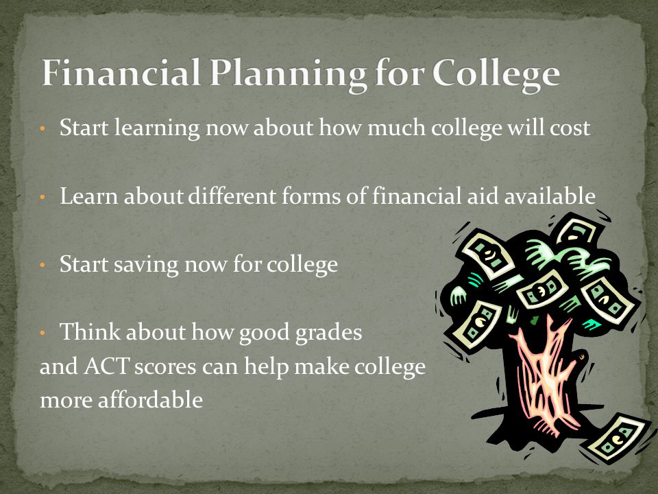 Start learning now about how much college will cost Learn about different forms of financial aid available Start saving now for college Think about how good grades and ACT scores can help make college more affordable