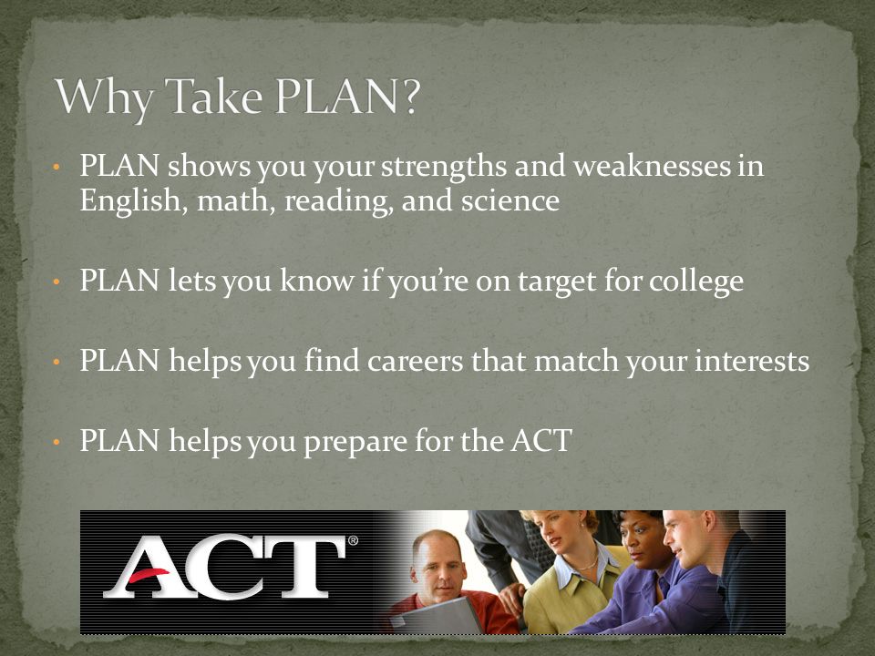 PLAN shows you your strengths and weaknesses in English, math, reading, and science PLAN lets you know if you’re on target for college PLAN helps you find careers that match your interests PLAN helps you prepare for the ACT