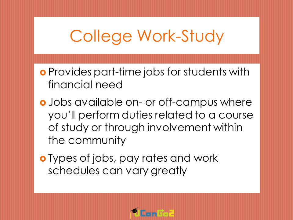 College Work-Study  Provides part-time jobs for students with financial need  Jobs available on- or off-campus where you’ll perform duties related to a course of study or through involvement within the community  Types of jobs, pay rates and work schedules can vary greatly