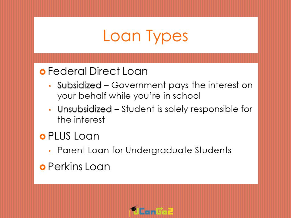 Loan Types  Federal Direct Loan Subsidized Subsidized – Government pays the interest on your behalf while you’re in school Unsubsidized Unsubsidized – Student is solely responsible for the interest  PLUS Loan Parent Loan for Undergraduate Students  Perkins Loan