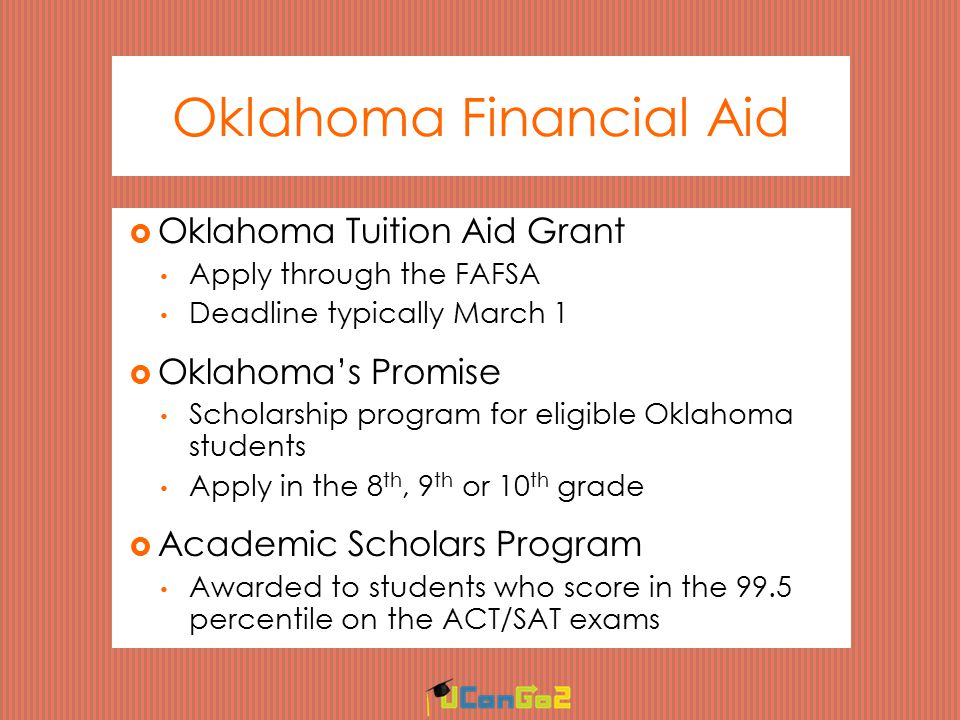 Oklahoma Financial Aid  Oklahoma Tuition Aid Grant Apply through the FAFSA Deadline typically March 1  Oklahoma’s Promise Scholarship program for eligible Oklahoma students Apply in the 8 th, 9 th or 10 th grade  Academic Scholars Program Awarded to students who score in the 99.5 percentile on the ACT/SAT exams