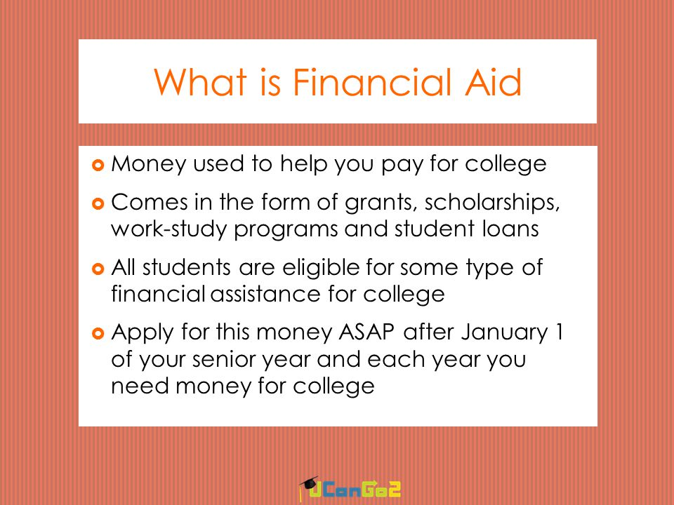 What is Financial Aid  Money used to help you pay for college  Comes in the form of grants, scholarships, work-study programs and student loans  All students are eligible for some type of financial assistance for college  Apply for this money ASAP after January 1 of your senior year and each year you need money for college