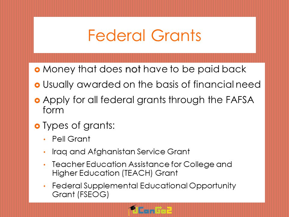 Federal Grants not  Money that does not have to be paid back  Usually awarded on the basis of financial need  Apply for all federal grants through the FAFSA form  Types of grants: Pell Grant Iraq and Afghanistan Service Grant Teacher Education Assistance for College and Higher Education (TEACH) Grant Federal Supplemental Educational Opportunity Grant (FSEOG)