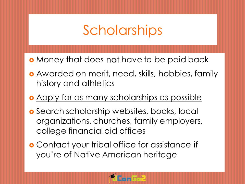 Scholarships not  Money that does not have to be paid back  Awarded on merit, need, skills, hobbies, family history and athletics  Apply for as many scholarships as possible  Search scholarship websites, books, local organizations, churches, family employers, college financial aid offices  Contact your tribal office for assistance if you’re of Native American heritage
