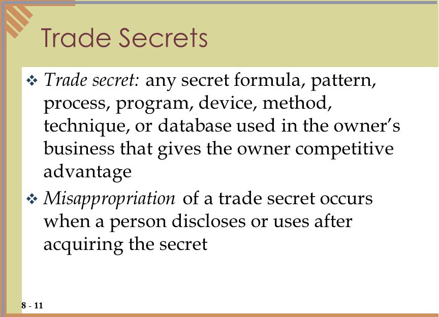  Trade secret: any secret formula, pattern, process, program, device, method, technique, or database used in the owner’s business that gives the owner competitive advantage  Misappropriation of a trade secret occurs when a person discloses or uses after acquiring the secret Trade Secrets