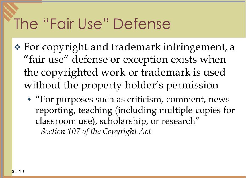 The Fair Use Defense  For copyright and trademark infringement, a fair use defense or exception exists when the copyrighted work or trademark is used without the property holder’s permission  For purposes such as criticism, comment, news reporting, teaching (including multiple copies for classroom use), scholarship, or research Section 107 of the Copyright Act