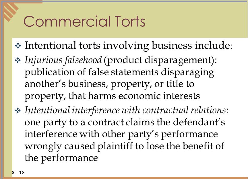  Intentional torts involving business include :  Injurious falsehood (product disparagement): publication of false statements disparaging another’s business, property, or title to property, that harms economic interests  Intentional interference with contractual relations: one party to a contract claims the defendant’s interference with other party’s performance wrongly caused plaintiff to lose the benefit of the performance Commercial Torts