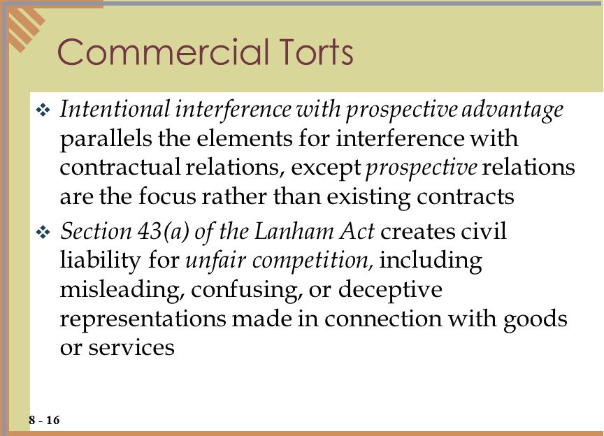  Intentional interference with prospective advantage parallels the elements for interference with contractual relations, except prospective relations are the focus rather than existing contracts  Section 43(a) of the Lanham Act creates civil liability for unfair competition, including misleading, confusing, or deceptive representations made in connection with goods or services Commercial Torts