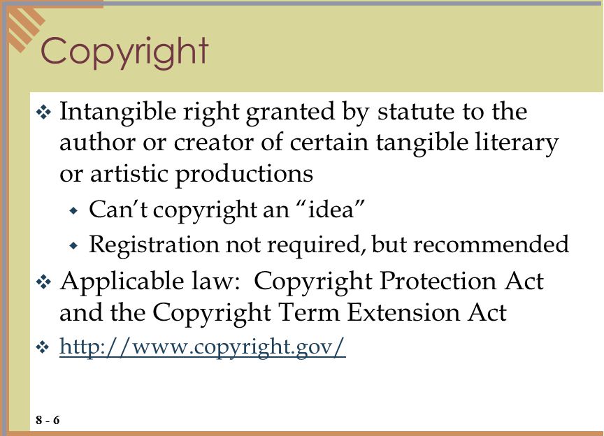  Intangible right granted by statute to the author or creator of certain tangible literary or artistic productions  Can’t copyright an idea  Registration not required, but recommended  Applicable law: Copyright Protection Act and the Copyright Term Extension Act      Copyright 8 - 6