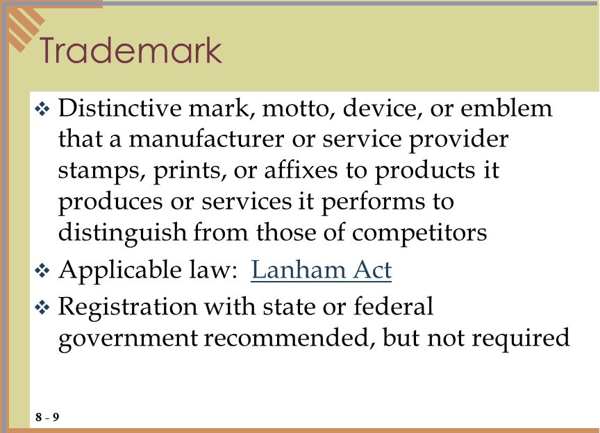  Distinctive mark, motto, device, or emblem that a manufacturer or service provider stamps, prints, or affixes to products it produces or services it performs to distinguish from those of competitors  Applicable law: Lanham ActLanham Act  Registration with state or federal government recommended, but not required Trademark 8 - 9