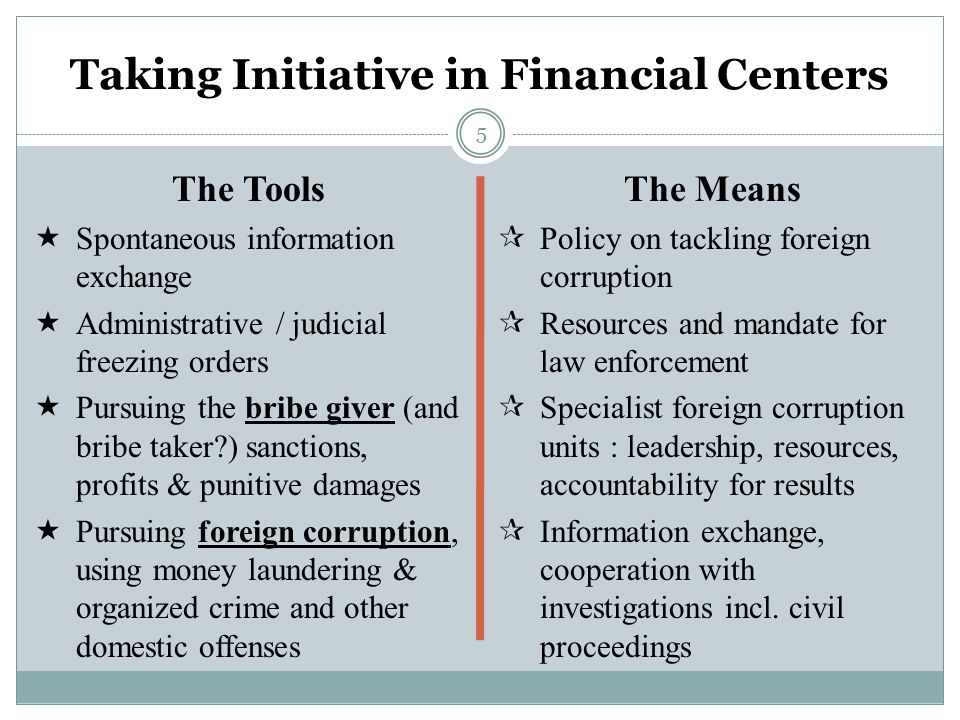 5 Taking Initiative in Financial Centers The Tools  Spontaneous information exchange  Administrative / judicial freezing orders  Pursuing the bribe giver (and bribe taker ) sanctions, profits & punitive damages  Pursuing foreign corruption, using money laundering & organized crime and other domestic offenses The Means  Policy on tackling foreign corruption  Resources and mandate for law enforcement  Specialist foreign corruption units : leadership, resources, accountability for results  Information exchange, cooperation with investigations incl.