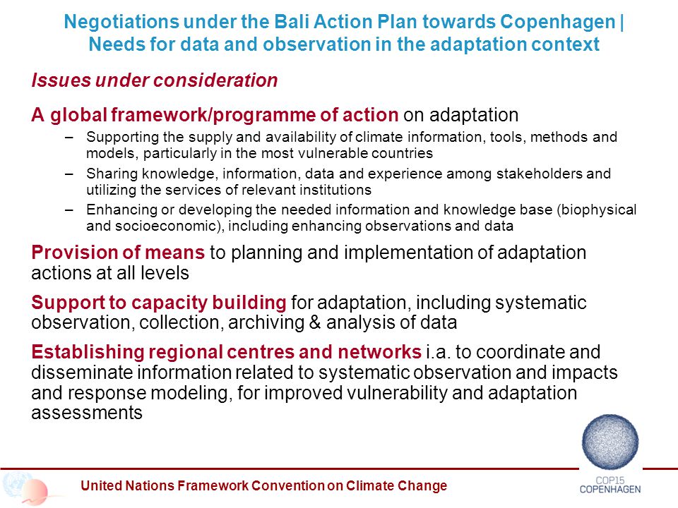 United Nations Framework Convention on Climate Change Negotiations under the Bali Action Plan towards Copenhagen | Needs for data and observation in the adaptation context Issues under consideration A global framework/programme of action on adaptation – Supporting the supply and availability of climate information, tools, methods and models, particularly in the most vulnerable countries – Sharing knowledge, information, data and experience among stakeholders and utilizing the services of relevant institutions – Enhancing or developing the needed information and knowledge base (biophysical and socioeconomic), including enhancing observations and data Provision of means to planning and implementation of adaptation actions at all levels Support to capacity building for adaptation, including systematic observation, collection, archiving & analysis of data Establishing regional centres and networks i.a.