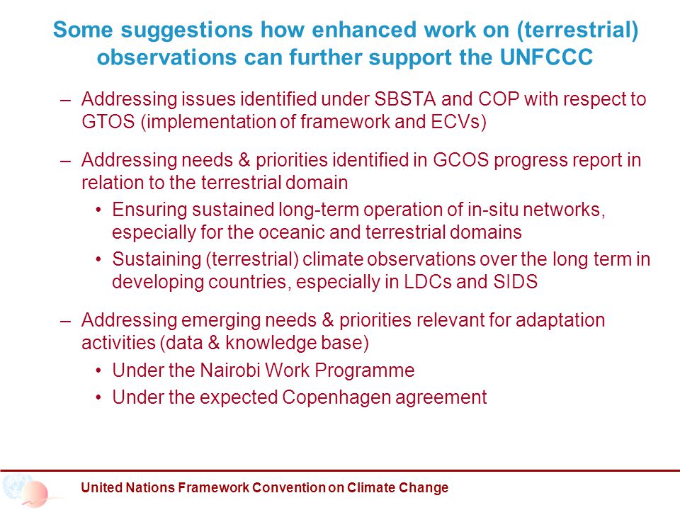 United Nations Framework Convention on Climate Change Some suggestions how enhanced work on (terrestrial) observations can further support the UNFCCC – Addressing issues identified under SBSTA and COP with respect to GTOS (implementation of framework and ECVs) – Addressing needs & priorities identified in GCOS progress report in relation to the terrestrial domain Ensuring sustained long-term operation of in-situ networks, especially for the oceanic and terrestrial domains Sustaining (terrestrial) climate observations over the long term in developing countries, especially in LDCs and SIDS – Addressing emerging needs & priorities relevant for adaptation activities (data & knowledge base) Under the Nairobi Work Programme Under the expected Copenhagen agreement