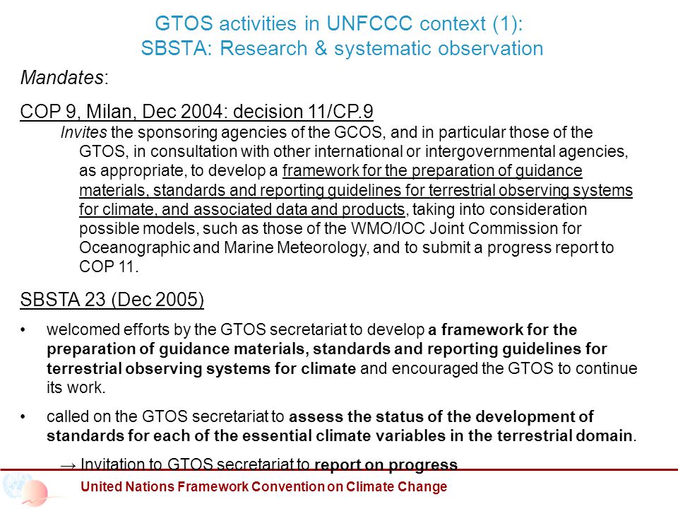 GTOS activities in UNFCCC context (1): SBSTA: Research & systematic observation United Nations Framework Convention on Climate Change Mandates: COP 9, Milan, Dec 2004: decision 11/CP.9 Invites the sponsoring agencies of the GCOS, and in particular those of the GTOS, in consultation with other international or intergovernmental agencies, as appropriate, to develop a framework for the preparation of guidance materials, standards and reporting guidelines for terrestrial observing systems for climate, and associated data and products, taking into consideration possible models, such as those of the WMO/IOC Joint Commission for Oceanographic and Marine Meteorology, and to submit a progress report to COP 11.