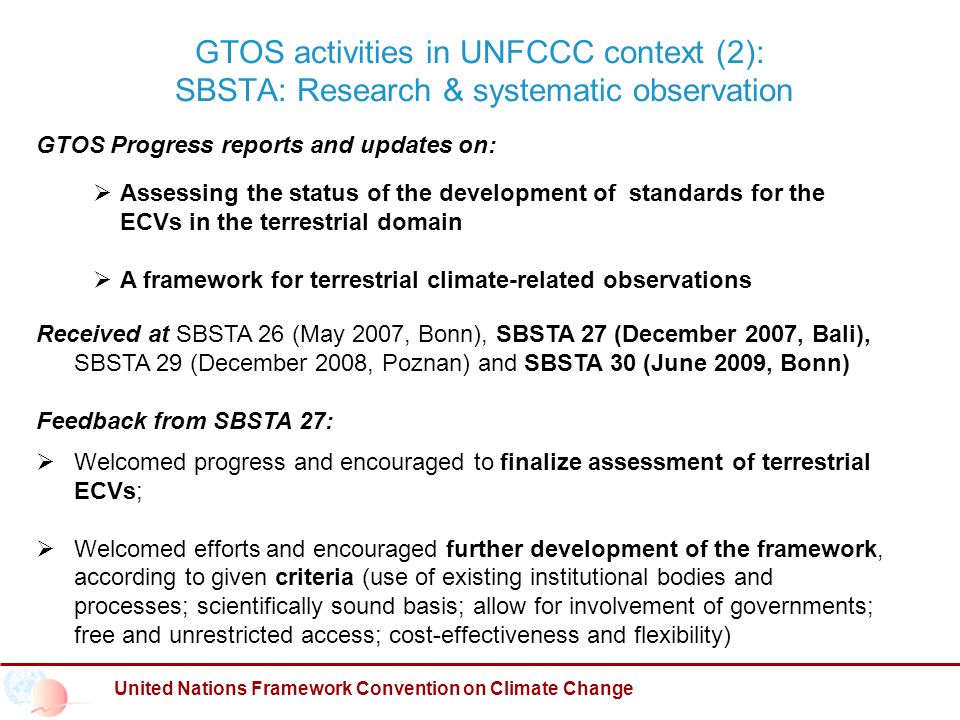 GTOS activities in UNFCCC context (2): SBSTA: Research & systematic observation United Nations Framework Convention on Climate Change GTOS Progress reports and updates on:  Assessing the status of the development of standards for the ECVs in the terrestrial domain  A framework for terrestrial climate-related observations Received at SBSTA 26 (May 2007, Bonn), SBSTA 27 (December 2007, Bali), SBSTA 29 (December 2008, Poznan) and SBSTA 30 (June 2009, Bonn) Feedback from SBSTA 27:  Welcomed progress and encouraged to finalize assessment of terrestrial ECVs;  Welcomed efforts and encouraged further development of the framework, according to given criteria (use of existing institutional bodies and processes; scientifically sound basis; allow for involvement of governments; free and unrestricted access; cost-effectiveness and flexibility)