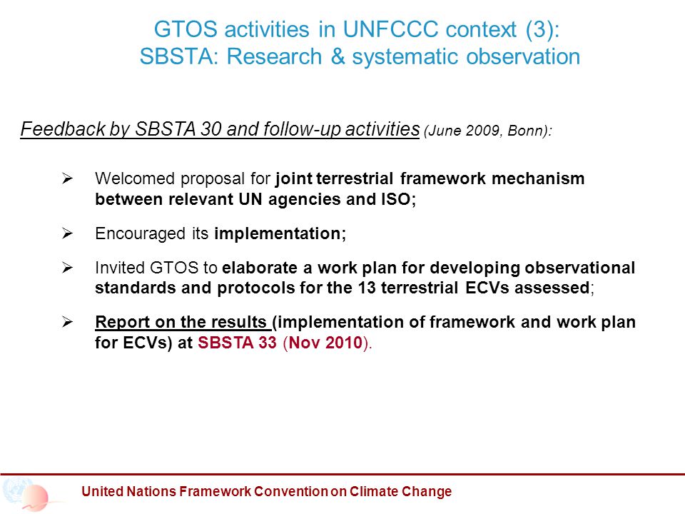 GTOS activities in UNFCCC context (3): SBSTA: Research & systematic observation United Nations Framework Convention on Climate Change Feedback by SBSTA 30 and follow-up activities (June 2009, Bonn):  Welcomed proposal for joint terrestrial framework mechanism between relevant UN agencies and ISO;  Encouraged its implementation;  Invited GTOS to elaborate a work plan for developing observational standards and protocols for the 13 terrestrial ECVs assessed;  Report on the results (implementation of framework and work plan for ECVs) at SBSTA 33 (Nov 2010).