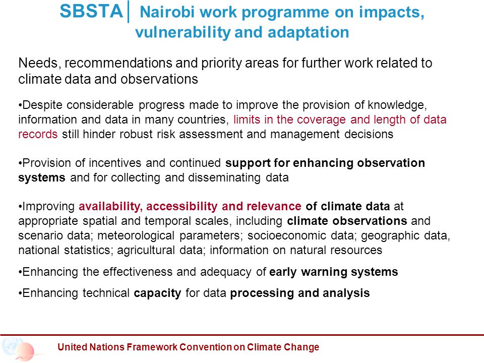 United Nations Framework Convention on Climate Change SBSTA│ Nairobi work programme on impacts, vulnerability and adaptation Needs, recommendations and priority areas for further work related to climate data and observations Despite considerable progress made to improve the provision of knowledge, information and data in many countries, limits in the coverage and length of data records still hinder robust risk assessment and management decisions Provision of incentives and continued support for enhancing observation systems and for collecting and disseminating data Improving availability, accessibility and relevance of climate data at appropriate spatial and temporal scales, including climate observations and scenario data; meteorological parameters; socioeconomic data; geographic data, national statistics; agricultural data; information on natural resources Enhancing the effectiveness and adequacy of early warning systems Enhancing technical capacity for data processing and analysis