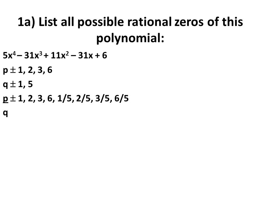 1a) List all possible rational zeros of this polynomial: 5x 4 – 31x x 2 – 31x + 6 p  1, 2, 3, 6 q  1, 5 p  1, 2, 3, 6, 1/5, 2/5, 3/5, 6/5 q