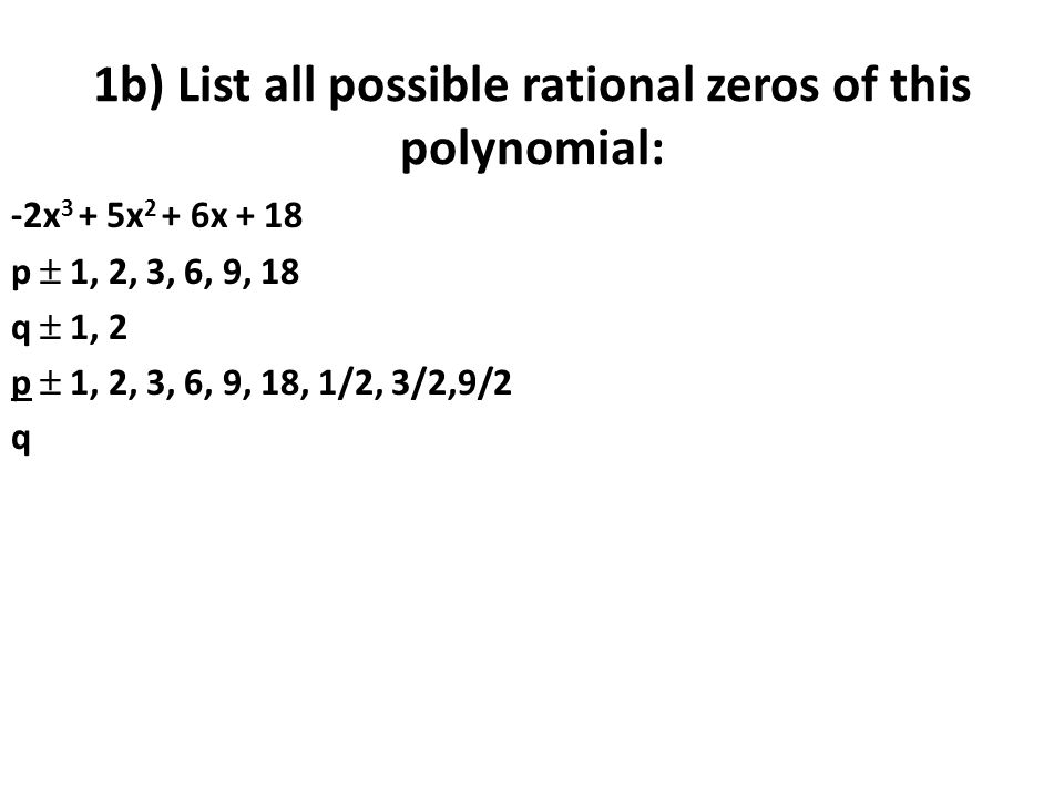 1b) List all possible rational zeros of this polynomial: -2x 3 + 5x 2 + 6x + 18 p  1, 2, 3, 6, 9, 18 q  1, 2 p  1, 2, 3, 6, 9, 18, 1/2, 3/2,9/2 q