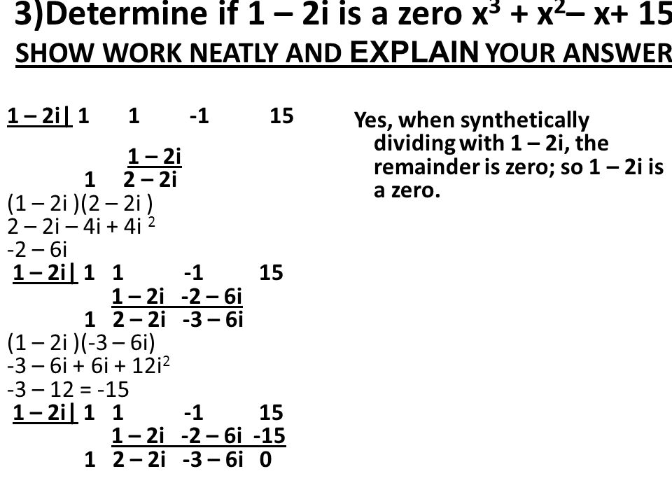 3)Determine if 1 – 2i is a zero x 3 + x 2 – x+ 15 SHOW WORK NEATLY AND EXPLAIN YOUR ANSWER 1 – 2i| – 2i 1 2 – 2i (1 – 2i )(2 – 2i ) 2 – 2i – 4i + 4i 2 -2 – 6i 1 – 2i| – 2i -2 – 6i 1 2 – 2i -3 – 6i (1 – 2i )(-3 – 6i) -3 – 6i + 6i + 12i 2 -3 – 12 = – 2i| – 2i -2 – 6i – 2i -3 – 6i 0 Yes, when synthetically dividing with 1 – 2i, the remainder is zero; so 1 – 2i is a zero.