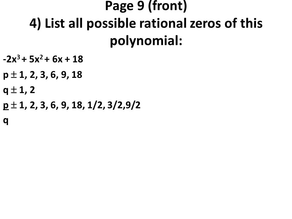 Page 9 (front) 4) List all possible rational zeros of this polynomial: -2x 3 + 5x 2 + 6x + 18 p  1, 2, 3, 6, 9, 18 q  1, 2 p  1, 2, 3, 6, 9, 18, 1/2, 3/2,9/2 q